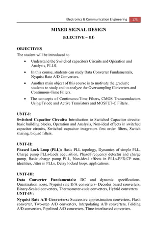 Electronics & Communication Engineering 175
MIXED SIGNAL DESIGN
(ELECTIVE – III)
OBJECTIVES
The student will be introduced to
• Understand the Switched capacitors Circuits and Operation and
Analysis, PLLS.
• In this course, students can study Data Converter Fundamentals,
Nyquist Rate A/D Converters.
• Another main object of this course is to motivate the graduate
students to study and to analyze the Oversampling Converters and
Continuous-Time Filters.
• The concepts of Continuous-Time Filters, CMOS Transconductors
Using Triode and Active Transistors and MOSFET-C Filters.
UNIT-I:
Switched Capacitor Circuits: Introduction to Switched Capacitor circuits-
basic building blocks, Operation and Analysis, Non-ideal effects in switched
capacitor circuits, Switched capacitor integrators first order filters, Switch
sharing, biquad filters.
UNIT-II:
Phased Lock Loop (PLL): Basic PLL topology, Dynamics of simple PLL,
Charge pump PLLs-Lock acquisition, Phase/Frequency detector and charge
pump, Basic charge pump PLL, Non-ideal effects in PLLs-PFD/CP non-
idealities, Jitter in PLLs, Delay locked loops, applications.
UNIT-III:
Data Converter Fundamentals: DC and dynamic specifications,
Quantization noise, Nyquist rate D/A converters- Decoder based converters,
Binary-Scaled converters, Thermometer-code converters, Hybrid converters
UNIT-IV:
Nyquist Rate A/D Converters: Successive approximation converters, Flash
converter, Two-step A/D converters, Interpolating A/D converters, Folding
A/D converters, Pipelined A/D converters, Time-interleaved converters.
 