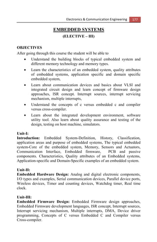 Electronics & Communication Engineering 177
EMBEDDED SYSTEMS
(ELECTIVE – III)
OBJECTIVES
After going through this course the student will be able to
• Understand the building blocks of typical embedded system and
different memory technology and memory types.
• Learn the characteristics of an embedded system, quality attributes
of embedded systems, application specific and domain specific
embedded system,
• Learn about communication devices and basics about VLSI and
integrated circuit design and learn concept of firmware design
approaches, ISR concept. Interrupt sources, interrupt servicing
mechanism, multiple interrupts,
• Understand the concepts of c versus embedded c and compiler
versus cross-compiler.
• Learn about the integrated development environment, software
utility tool. Also learn about quality assurance and testing of the
design, testing on host machine, simulators.
Unit-I:
Introduction: Embedded System-Definition, History, Classification,
application areas and purpose of embedded systems, The typical embedded
system-Core of the embedded system, Memory, Sensors and Actuators,
Communication Interface, Embedded firmware, PCB and passive
components. Characteristics, Quality attributes of an Embedded systems,
Application-specific and Domain-Specific examples of an embedded system.
Unit-II:
Embedded Hardware Design: Analog and digital electronic components,
I/O types and examples, Serial communication devices, Parallel device ports,
Wireless devices, Timer and counting devices, Watchdog timer, Real time
clock.
Unit-III:
Embedded Firmware Design: Embedded Firmware design approaches,
Embedded Firmware development languages, ISR concept, Interrupt sources,
Interrupt servicing mechanism, Multiple interrupts, DMA, Device driver
programming, Concepts of C versus Embedded C and Compiler versus
Cross-compiler.
 