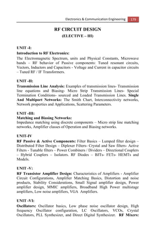 Electronics & Communication Engineering 179
RF CIRCUIT DESIGN
(ELECTIVE – III)
UNIT -I:
Introduction to RF Electronics:
The Electromagnetic Spectrum, units and Physical Constants, Microwave
bands – RF behavior of Passive components: Tuned resonant circuits,
Vectors, Inductors and Capacitors - Voltage and Current in capacitor circuits
– Tuned RF / IF Transformers.
UNIT -II:
Transmission Line Analysis: Examples of transmission lines- Transmission
line equations and Biasing- Micro Strip Transmission Lines- Special
Termination Conditions- sourced and Loaded Transmission Lines. Single
And Multiport Networks: The Smith Chart, Interconnectivity networks,
Network properties and Applications, Scattering Parameters.
UNIT -III:
Matching and Biasing Networks:
Impedance matching using discrete components – Micro strip line matching
networks, Amplifier classes of Operation and Biasing networks.
UNIT-IV
RF Passive & Active Components: Filter Basics – Lumped filter design –
Distributed Filter Design – Diplexer Filters- Crystal and Saw filters- Active
Filters - Tunable filters – Power Combiners / Dividers – Directional Couplers
– Hybrid Couplers – Isolators. RF Diodes – BJTs- FETs- HEMTs and
Models.
UNIT -V:
RF Transistor Amplifier Design: Characteristics of Amplifiers - Amplifier
Circuit Configurations, Amplifier Matching Basics, Distortion and noise
products, Stability Considerations, Small Signal amplifier design, Power
amplifier design, MMIC amplifiers, Broadband High Power multistage
amplifiers, Low noise amplifiers, VGA Amplifiers.
UNIT -VI:
Oscillators: Oscillator basics, Low phase noise oscillator design, High
frequency Oscillator configuration, LC Oscillators, VCOs, Crystal
Oscillators, PLL Synthesizer, and Direct Digital Synthesizer. RF Mixers:
 