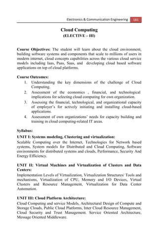Electronics & Communication Engineering 181
Cloud Computing
(ELECTIVE – III)
Course Objectives: The student will learn about the cloud environment,
building software systems and components that scale to millions of users in
modern internet, cloud concepts capabilities across the various cloud service
models including Iaas, Paas, Saas, and developing cloud based software
applications on top of cloud platforms.
Course Outcomes:
1. Understanding the key dimensions of the challenge of Cloud
Computing.
2. Assessment of the economics , financial, and technological
implications for selecting cloud computing for own organization.
3. Assessing the financial, technological, and organizational capacity
of employer’s for actively initiating and installing cloud-based
applications.
4. Assessment of own organizations’ needs for capacity building and
training in cloud computing-related IT areas.
Syllabus:
UNIT I: Systems modeling, Clustering and virtualization:
Scalable Computing over the Internet, Technologies for Network based
systems, System models for Distributed and Cloud Computing, Software
environments for distributed systems and clouds, Performance, Security And
Energy Efficiency.
UNIT II: Virtual Machines and Virtualization of Clusters and Data
Centers:
Implementation Levels of Virtualization, Virtualization Structures/ Tools and
mechanisms, Virtualization of CPU, Memory and I/O Devices, Virtual
Clusters and Resource Management, Virtualization for Data Center
Automation.
UNIT III: Cloud Platform Architecture:
Cloud Computing and service Models, Architectural Design of Compute and
Storage Clouds, Public Cloud Platforms, Inter Cloud Resource Management,
Cloud Security and Trust Management. Service Oriented Architecture,
Message Oriented Middleware.
 