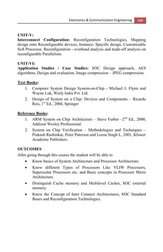 Electronics & Communication Engineering 186
UNIT-V:
Interconnect Configuration: Reconfiguration Technologies, Mapping
design onto Reconfigurable devices, Instance- Specific design, Customizable
Soft Processor, Reconfiguration - overhead analysis and trade-off analysis on
reconfigurable Parallelism.
UNIT-VI:
Application Studies / Case Studies: SOC Design approach, AES
algorithms, Design and evaluation, Image compression – JPEG compression.
Text Books:
1. Computer System Design System-on-Chip - Michael J. Flynn and
Wayne Luk, Wiely India Pvt. Ltd.
2. Design of System on a Chip: Devices and Components – Ricardo
Reis, 1st
Ed., 2004, Springer
Reference Books:
1. ARM System on Chip Architecture – Steve Furber –2nd
Ed., 2000,
Addison Wesley Professional.
2. System on Chip Verification – Methodologies and Techniques –
Prakash Rashinkar, Peter Paterson and Leena Singh L, 2001, Kluwer
Academic Publishers.
OUTCOMES
After going through this course the student will be able to
• Know basics of System Architecture and Processor Architecture.
• Know different Types of Processors Like VLIW Processors,
Superscalar Processors etc. and Basic concepts in Processor Micro
Architecture.
• Distinguish Cache memory and Multilevel Caches, SOC external
memory.
• Know the Concept of Inter Connect Architectures, SOC Standard
Buses and Reconfiguration Technologies.
 