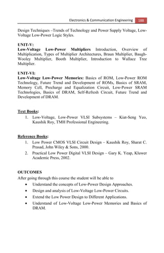 Electronics & Communication Engineering 188
Design Techniques –Trends of Technology and Power Supply Voltage, Low-
Voltage Low-Power Logic Styles.
UNIT-V:
Low-Voltage Low-Power Multipliers Introduction, Overview of
Multiplication, Types of Multiplier Architectures, Braun Multiplier, Baugh-
Wooley Multiplier, Booth Multiplier, Introduction to Wallace Tree
Multiplier.
UNIT-VI:
Low-Voltage Low-Power Memories: Basics of ROM, Low-Power ROM
Technology, Future Trend and Development of ROMs, Basics of SRAM,
Memory Cell, Precharge and Equalization Circuit, Low-Power SRAM
Technologies, Basics of DRAM, Self-Refresh Circuit, Future Trend and
Development of DRAM.
Text Books:
1. Low-Voltage, Low-Power VLSI Subsystems – Kiat-Seng Yeo,
Kaushik Roy, TMH Professional Engineering.
Reference Books:
1. Low Power CMOS VLSI Circuit Design – Kaushik Roy, Sharat C.
Prasad, John Wiley & Sons, 2000.
2. Practical Low Power Digital VLSI Design – Gary K. Yeap, Kluwer
Academic Press, 2002.
OUTCOMES
After going through this course the student will be able to
• Understand the concepts of Low-Power Design Approaches.
• Design and analysis of Low-Voltage Low-Power Circuits.
• Extend the Low Power Design to Different Applications.
• Understand of Low-Voltage Low-Power Memories and Basics of
DRAM.
 