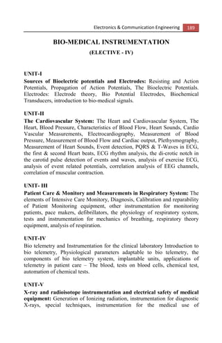 Electronics & Communication Engineering 189
BIO-MEDICAL INSTRUMENTATION
(ELECTIVE - IV)
UNIT-I
Sources of Bioelectric potentials and Electrodes: Resisting and Action
Potentials, Propagation of Action Potentials, The Bioelectric Potentials.
Electrodes: Electrode theory, Bio Potential Electrodes, Biochemical
Transducers, introduction to bio-medical signals.
UNIT-II
The Cardiovascular System: The Heart and Cardiovascular System, The
Heart, Blood Pressure, Characteristics of Blood Flow, Heart Sounds, Cardio
Vascular Measurements, Electrocardiography, Measurement of Blood
Pressure, Measurement of Blood Flow and Cardiac output, Plethysmography,
Measurement of Heart Sounds, Event detection, PQRS & T-Waves in ECG,
the first & second Heart beats, ECG rhythm analysis, the di-crotic notch in
the carotid pulse detection of events and waves, analysis of exercise ECG,
analysis of event related potentials, correlation analysis of EEG channels,
correlation of muscular contraction.
UNIT- III
Patient Care & Monitory and Measurements in Respiratory System: The
elements of Intensive Care Monitory, Diagnosis, Calibration and reparability
of Patient Monitoring equipment, other instrumentation for monitoring
patients, pace makers, defibrillators, the physiology of respiratory system,
tests and instrumentation for mechanics of breathing, respiratory theory
equipment, analysis of respiration.
UNIT-IV
Bio telemetry and Instrumentation for the clinical laboratory Introduction to
bio telemetry, Physiological parameters adaptable to bio telemetry, the
components of bio telemetry system, implantable units, applications of
telemetry in patient care – The blood, tests on blood cells, chemical test,
automation of chemical tests.
UNIT-V
X-ray and radioisotope instrumentation and electrical safety of medical
equipment: Generation of Ionizing radiation, instrumentation for diagnostic
X-rays, special techniques, instrumentation for the medical use of
 