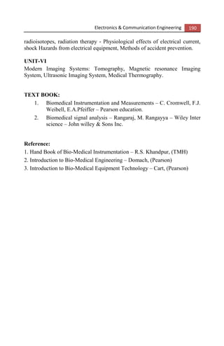 Electronics & Communication Engineering 190
radioisotopes, radiation therapy - Physiological effects of electrical current,
shock Hazards from electrical equipment, Methods of accident prevention.
UNIT-VI
Modern Imaging Systems: Tomography, Magnetic resonance Imaging
System, Ultrasonic Imaging System, Medical Thermography.
TEXT BOOK:
1. Biomedical Instrumentation and Measurements – C. Cromwell, F.J.
Weibell, E.A.Pfeiffer – Pearson education.
2. Biomedical signal analysis – Rangaraj, M. Rangayya – Wiley Inter
science – John willey & Sons Inc.
Reference:
1. Hand Book of Bio-Medical Instrumentation – R.S. Khandpur, (TMH)
2. Introduction to Bio-Medical Engineering – Domach, (Pearson)
3. Introduction to Bio-Medical Equipment Technology – Cart, (Pearson)
 