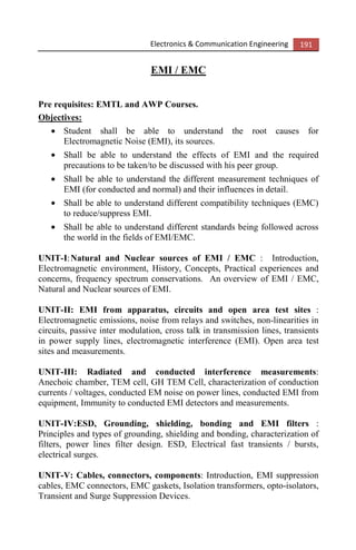 Electronics & Communication Engineering 191
EMI / EMC
Pre requisites: EMTL and AWP Courses.
Objectives:
• Student shall be able to understand the root causes for
Electromagnetic Noise (EMI), its sources.
• Shall be able to understand the effects of EMI and the required
precautions to be taken/to be discussed with his peer group.
• Shall be able to understand the different measurement techniques of
EMI (for conducted and normal) and their influences in detail.
• Shall be able to understand different compatibility techniques (EMC)
to reduce/suppress EMI.
• Shall be able to understand different standards being followed across
the world in the fields of EMI/EMC.
UNIT-I:Natural and Nuclear sources of EMI / EMC : Introduction,
Electromagnetic environment, History, Concepts, Practical experiences and
concerns, frequency spectrum conservations. An overview of EMI / EMC,
Natural and Nuclear sources of EMI.
UNIT-II: EMI from apparatus, circuits and open area test sites :
Electromagnetic emissions, noise from relays and switches, non-linearities in
circuits, passive inter modulation, cross talk in transmission lines, transients
in power supply lines, electromagnetic interference (EMI). Open area test
sites and measurements.
UNIT-III: Radiated and conducted interference measurements:
Anechoic chamber, TEM cell, GH TEM Cell, characterization of conduction
currents / voltages, conducted EM noise on power lines, conducted EMI from
equipment, Immunity to conducted EMI detectors and measurements.
UNIT-IV:ESD, Grounding, shielding, bonding and EMI filters :
Principles and types of grounding, shielding and bonding, characterization of
filters, power lines filter design. ESD, Electrical fast transients / bursts,
electrical surges.
UNIT-V: Cables, connectors, components: Introduction, EMI suppression
cables, EMC connectors, EMC gaskets, Isolation transformers, opto-isolators,
Transient and Surge Suppression Devices.
 