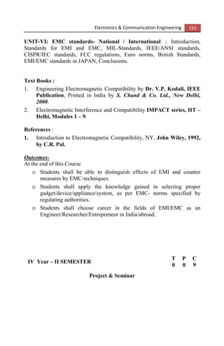 Electronics & Communication Engineering 192
UNIT-VI: EMC standards- National / International .: Introduction,
Standards for EMI and EMC, MIL-Standards, IEEE/ANSI standards,
CISPR/IEC standards, FCC regulations, Euro norms, British Standards,
EMI/EMC standards in JAPAN, Conclusions.
Text Books :
1. Engineering Electromagnetic Compatibility by Dr. V.P. Kodali, IEEE
Publication, Printed in India by S. Chand & Co. Ltd., New Delhi,
2000.
2. Electromagnetic Interference and Compatibility IMPACT series, IIT –
Delhi, Modules 1 – 9.
References :
1. Introduction to Electromagnetic Compatibility, NY, John Wiley, 1992,
by C.R. Pal.
Outcomes-
At the end of this Course
o Students shall be able to distinguish effects of EMI and counter
measures by EMC-techniques.
o Students shall apply the knowledge gained in selecting proper
gadget/device/appliance/system, as per EMC- norms specified by
regulating authorities.
o Students shall choose career in the fields of EMI/EMC as an
Engineer/Researcher/Entrepreneur in India/abroad.
IV Year – II SEMESTER
T P C
0 0 9
Project & Seminar
 
