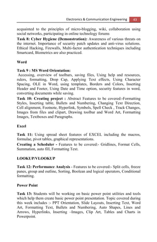 Electronics & Communication Engineering 43
acquainted to the principles of micro-blogging, wiki, collaboration using
social networks, participating in online technology forums
Task 8: Cyber Hygiene (Demonstration): Awareness of various threats on
the internet. Importance of security patch updates and anti-virus solutions.
Ethical Hacking, Firewalls, Multi-factor authentication techniques including
Smartcard, Biometrics are also practiced.
Word
Task 9 : MS Word Orientation:
Accessing, overview of toolbars, saving files, Using help and resources,
rulers, formatting, Drop Cap, Applying Text effects, Using Character
Spacing, OLE in Word, using templates, Borders and Colors, Inserting
Header and Footer, Using Date and Time option, security features in word,
converting documents while saving.
Task 10: Creating project : Abstract Features to be covered:-Formatting
Styles, Inserting table, Bullets and Numbering, Changing Text Direction,
Cell alignment, Footnote, Hyperlink, Symbols, Spell Check , Track Changes,
Images from files and clipart, Drawing toolbar and Word Art, Formatting
Images, Textboxes and Paragraphs.
Excel
Task 11: Using spread sheet features of EXCEL including the macros,
formulae, pivot tables, graphical representations.
Creating a Scheduler - Features to be covered:- Gridlines, Format Cells,
Summation, auto fill, Formatting Text.
LOOKUP/VLOOKUP
Task 12: Performance Analysis - Features to be covered:- Split cells, freeze
panes, group and outline, Sorting, Boolean and logical operators, Conditional
formatting.
Power Point
Task 13: Students will be working on basic power point utilities and tools
which help them create basic power point presentation. Topic covered during
this week includes :- PPT Orientation, Slide Layouts, Inserting Text, Word
Art, Formatting Text, Bullets and Numbering, Auto Shapes, Lines and
Arrows, Hyperlinks, Inserting –Images, Clip Art, Tables and Charts in
Powerpoint.
 