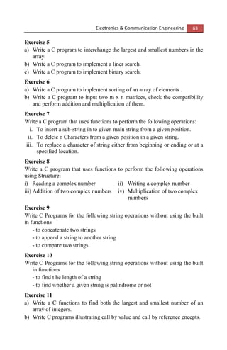 Electronics & Communication Engineering 63
Exercise 5
a) Write a C program to interchange the largest and smallest numbers in the
array.
b) Write a C program to implement a liner search.
c) Write a C program to implement binary search.
Exercise 6
a) Write a C program to implement sorting of an array of elements .
b) Write a C program to input two m x n matrices, check the compatibility
and perform addition and multiplication of them.
Exercise 7
Write a C program that uses functions to perform the following operations:
i. To insert a sub-string in to given main string from a given position.
ii. To delete n Characters from a given position in a given string.
iii. To replace a character of string either from beginning or ending or at a
specified location.
Exercise 8
Write a C program that uses functions to perform the following operations
using Structure:
i) Reading a complex number ii) Writing a complex number
iii) Addition of two complex numbers iv) Multiplication of two complex
numbers
Exercise 9
Write C Programs for the following string operations without using the built
in functions
- to concatenate two strings
- to append a string to another string
- to compare two strings
Exercise 10
Write C Programs for the following string operations without using the built
in functions
- to find t he length of a string
- to find whether a given string is palindrome or not
Exercise 11
a) Write a C functions to find both the largest and smallest number of an
array of integers.
b) Write C programs illustrating call by value and call by reference cncepts.
 