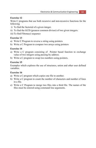 Electronics & Communication Engineering 64
Exercise 12
Write C programs that use both recursive and non-recursive functions for the
following
i) To find the factorial of a given integer.
ii) To find the GCD (greatest common divisor) of two given integers.
iii) To find Fibonacci sequence
Exercise 13
a) Write C Program to reverse a string using pointers
b) Write a C Program to compare two arrays using pointers
Exercise 14
a) Write a C program consisting of Pointer based function to exchange
value of two integers using passing by address.
b) Write a C program to swap two numbers using pointers.
Exercise 15
Examples which explores the use of structures, union and other user defined
variables.
Exercise 16
a) Write a C program which copies one file to another.
b) Write a C program to count the number of characters and number of lines
in a file.
c) Write a C Program to merge two files into a third file. The names of the
files must be entered using command line arguments.
 