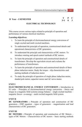 Electronics & Communication Engineering 77
II Year – I SEMESTER
T P C
3+1 0 3
ELECTRICAL TECHNOLOGY
This course covers various topics related to principle of operation and
performance of various electrical machines.
Learning objectives:
i. To learn the principle of electromechanical energy conversion of
single excited and multi excited machines.
ii. To understand the principle of operation, constructional details and
operational characteristics of DC generators.
iii. To understand the principle and characteristics of DC motors. To
introduce starting and speed control methods of DC motors.
iv. To learn the principle of operation and constructional details of
transformers. Develop the equivalent circuit and evaluate the
performance of transformers.
v. To learn the principle of operation and constructional details of three
phase induction motor. Study the torque – slip characteristics and
starting methods of induction motor.
vi. To study the principle of operation of single phase induction motor,
shaded pole motor, capacitor motor and AC servo motor.
UNIT I
ELECTROMECHANICAL ENERGY CONVERSION : Introduction to
S.I units – Principles of electromechanical energy conversion – forces and
torque in a magnetic field systems-energy balance – single excited machine –
magnetic forces– co-energy – multi excited magnetic field system.
UNIT II
DC GENERATORS : Principle of operation and construction of DC
generators - EMF equation – types of generators – magnetization and load
characteristics of DC generators.
UNIT III
DC MOTORS : Principle of operation and construction of DC Motors –
types of DC Motors – Characteristics of DC motors – basic starting methods
 