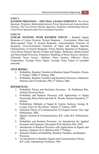 Electronics & Communication Engineering 88
UNIT V
RANDOM PROCESSES – SPECTRAL CHARACTERISTICS: The Power
Spectrum: Properties, Relationship between Power Spectrum and Autocorrelation
Function, The Cross-Power Density Spectrum, Properties, Relationship between
Cross-Power Spectrum and Cross-Correlation Function.
UNIT VI
LINEAR SYSTEMS WITH RANDOM INPUTS : Random Signal
Response of Linear Systems: System Response – Convolution, Mean and
Mean-squared Value of System Response, Autocorrelation Function of
Response, Cross-Correlation Functions of Input and Output, Spectral
Characteristics of System Response: Power Density Spectrum of Response,
Cross-Power Density Spectra of Input and Output, Band pass, Band-Limited
and Narrowband Processes, Properties, Modeling of Noise Sources: Resistive
(Thermal) Noise Source, Arbitrary Noise Sources, Effective Noise
Temperature, Average Noise Figure, Average Noise Figure of cascaded
networks.
TEXT BOOKS:
1. Probability, Random Variables & Random Signal Principles, Peyton
Z. Peebles, TMH, 4th
Edition, 2001.
2. Probability, Random Variables and Stochastic Processes, Athanasios
Papoulis and S.Unnikrisha, PHI, 4th
Edition, 2002.
REFERENCES:
1. Probability Theory and Stochastic Processes – B. Prabhakara Rao,
Oxford University Press.
2. Probability and Random Processes with Applications to Signal
Processing, Henry Stark and John W. Woods, Pearson Education, 3rd
Edition.
3. Probabilistic Methods of Signal & System Analysis, George R.
Cooper, Clave D. Mc Gillem, Oxford, 3rd
Edition, 1999.
4. Statistical Theory of Communication, S.P.Eugene Xavier, New Age
Publications, 2003.
5. Signals, Systems & Communications, B.P. Lathi, B.S. Publications,
2003.
6. Probability and Random Processes, An Introduction for Applied
Scientists and Engineers, Davenport W.B, McGraw-Hill, 1970.
7. Introduction to Random Processes with Applications to Signals and
Systems, Gardener W.A, McGraw-Hill, 2nd
Edition.
8. Schaum's Outline of Probability, Random Variables, and Random
Processes.
9. An Introduction to Random Signals and Communication Theory,
B.P. Lathi, International Textbook, 1968.
 