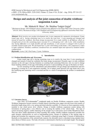 IOSR Journal of Mechanical and Civil Engineering (IOSR-JMCE)
e-ISSN: 2278-1684,p-ISSN: 2320-334X, Volume 13, Issue 4 Ver. II (Jul. - Aug. 2016), PP 114-121
www.iosrjournals.org
DOI: 10.9790/1684-130402114121 www.iosrjournals.org 114 | Page
Design and analysis of flat joint connection of double wishbone
suspension A arm
Mr. Mahesh H. More1
, Dr. Shekhar Yadgiri Gajjal2
1
(Mechanical design, N.B.N.Sinhgad school of Engineering affiliated to Savitribai Phule Pune University, India)
2
(H.O.D. (M.E.) Mechanical design, N.B.N.Sinhgad school of Engineering affiliated to Savitribai Phule Pune
University, India)
Abstract: Work involves new product development into A arm component for automotive development. Frame
round cage roll is having sustaining issue so to resolve the issue here A arm mounting get changed and
instead of round bar weldment flat frame design incorporated. So to make stability in off highway vehicle as
strength point of view this sustaining project executed. It’s a redesigning work with A arm while installation
may having difficulties so to make feasible and safe installation, A arm structure is changed with its joint of
assembly instead of pipe joint. We developed here U joint with bolting on flat frame. CAE comparison is taken
to make validation, boundary conditions considered here are standard input and referred by standard similar
configurations.
Keywords: A-arm, CAE, Flat Frame, U-joint, Validation.
I. Introduction
1.1 Problem Identification and Overcomes
Frame round cage roll is having sustaining issue so to resolve the issue here A arm mounting get
changed and instead of round bar weldment flat frame design incorporated. Presently cage is in tube weldment
structure as the roll cage is having limitation on crushing loads sustaining behaviour, now we need to change
frame handling stability of roll cage with holding all load on it and assembling roll cage on flat flame cut frame.
So now mounting of all the subordinates and subassemblies will get change and modification and new
designing is existing for A arm suspension assembly. So to replace joints between roll cage frame and A arm
this modifying and sustaining work is executed and this is a need of strengthening the product in standardized
process.
Fig. 1
1.2 Literature Survey
Asst. Prof. N.Vivekanandan[1]
conducted study on Double Wishbone suspension system. Double
Wishbone Suspension System consists of double lateral controlling arms (upper arm and lower arm) usually of
dissimilar length along with a over spring and shock absorber assembly. It is known as front suspension mostly
installed in rear wheel power drive vehicles. Design of double wishbone suspension system taking with
formulation of spring plays a very effective role in creating the stability of the vehicle body. This type of
system increasing negative camber obtaining all the straight way to full jounce travel unlike Macpherson Strut.
They also allow simple adjustment of wheel assembly like camber. Double wishbone suspension assembly has
super dynamic characteristics as well as load-handling power. Design of wishbones is the starting stage to
design and formulate the suspension system. The material is obtaining using Pugh’s Concept of Optimization.
Basically on the properties of the selected body material, the allowable stress is calculated using standard sheer
stress theory of failure occurs. The body roll-centre is determined to find the tie-rod simple length. The designed
 