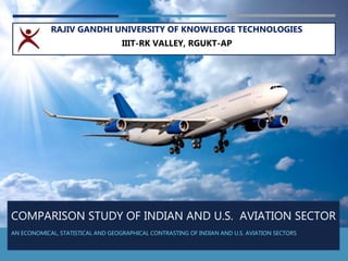 COMPARISON STUDY OF INDIAN AND U.S. AVIATION SECTOR
AN ECONOMICAL, STATISTICAL AND GEOGRAPHICAL CONTRASTING OF INDIAN AND U.S. AVIATION SECTORS
RAJIV GANDHI UNIVERSITY OF KNOWLEDGE TECHNOLOGIES
IIIT-RK VALLEY, RGUKT-AP
 