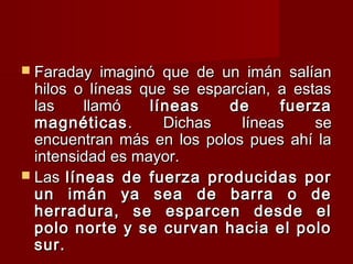  Faraday imaginó que de un imán salíanFaraday imaginó que de un imán salían
hilos o líneas que se esparcían, a estashilos o líneas que se esparcían, a estas
las llamólas llamó líneas de fuerzalíneas de fuerza
magnéticasmagnéticas. Dichas líneas se. Dichas líneas se
encuentran más en los polos pues ahí laencuentran más en los polos pues ahí la
intensidad es mayor.intensidad es mayor.
 LasLas líneas de fuerza producidas porlíneas de fuerza producidas por
un imán ya sea de barra o deun imán ya sea de barra o de
herradura, se esparcen desde elherradura, se esparcen desde el
polo norte y se curvan hacia el polopolo norte y se curvan hacia el polo
sur.sur.
 