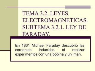 TEMA 3.2. LEYES
ELECTROMAGNETICAS.
SUBTEMA 3.2.1. LEY DE
FARADAY.
En 1831 Michael Faraday descubrió las
corrientes inducidas al realizar
experimentos con una bobina y un imán.
 