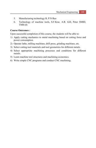 Mechanical Engineering 100
5. Manufacturing technology II, P.N Rao
6. Technology of machine tools, S.F.Krar, A.R. Gill, Peter SMID,
TMH (I)
Course Outcomes :
Upon successful completion of this course, the students will be able to:
1) Apply cutting mechanics to metal machining based on cutting force and
power consumption.
2) Operate lathe, milling machines, drill press, grinding machines, etc.
3) Select cutting tool materials and tool geometries for different metals.
4) Select appropriate machining processes and conditions for different
metals.
5) Learn machine tool structures and machining economics.
6) Write simple CNC programs and conduct CNC machining.
 