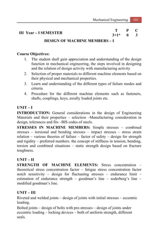 Mechanical Engineering 101
III Year – I SEMESTER
T P C
3+1* 0 3
DESIGN OF MACHINE MEMBERS – I
Course Objectives:
1. The student shall gain appreciation and understanding of the design
function in mechanical engineering, the steps involved in designing
and the relation of design activity with manufacturing activity
2. Selection of proper materials to different machine elements based on
their physical and mechanical properties.
3. Learn and understanding of the different types of failure modes and
criteria.
4. Procedure for the different machine elements such as fasteners,
shafts, couplings, keys, axially loaded joints etc.
UNIT – I
INTRODUCTION: General considerations in the design of Engineering
Materials and their properties – selection –Manufacturing consideration in
design, tolerances and fits –BIS codes of steels.
STRESSES IN MACHINE MEMBERS: Simple stresses – combined
stresses – torsional and bending stresses – impact stresses – stress strain
relation – various theories of failure – factor of safety – design for strength
and rigidity – preferred numbers. the concept of stiffness in tension, bending,
torsion and combined situations – static strength design based on fracture
toughness.
UNIT – II
STRENGTH OF MACHINE ELEMENTS: Stress concentration –
theoretical stress concentration factor – fatigue stress concentration factor
notch sensitivity – design for fluctuating stresses – endurance limit –
estimation of endurance strength – goodman’s line – soderberg’s line –
modified goodman’s line.
UNIT – III
Riveted and welded joints – design of joints with initial stresses – eccentric
loading.
Bolted joints – design of bolts with pre-stresses – design of joints under
eccentric loading – locking devices – both of uniform strength, different
seals.
 