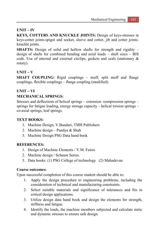 Mechanical Engineering 102
UNIT – IV
KEYS, COTTERS AND KNUCKLE JOINTS: Design of keys-stresses in
keys-cotter joints-spigot and socket, sleeve and cotter, jib and cotter joints-
knuckle joints.
SHAFTS: Design of solid and hollow shafts for strength and rigidity –
design of shafts for combined bending and axial loads – shaft sizes – BIS
code. Use of internal and external circlips, gaskets and seals (stationary &
rotary).
UNIT – V
SHAFT COUPLING: Rigid couplings – muff, split muff and flange
couplings, flexible couplings – flange coupling (modified).
UNIT – VI
MECHANICAL SPRINGS:
Stresses and deflections of helical springs – extension -compression springs –
springs for fatigue loading, energy storage capacity – helical torsion springs –
co-axial springs, leaf springs.
TEXT BOOKS:
1. Machine Design, V.Bandari, TMH Publishers
2. Machine design – Pandya & Shah
3. Machine Design PSG Data hand book
REFERENCES:
1. Design of Machine Elements / V.M. Faires
2. Machine design / Schaum Series.
3. Data books (1) PSG College of technology (2) Mahadevan
Course outcomes:
Upon successful completion of this course student should be able to:
1. Apply the design procedure to engineering problems, including the
consideration of technical and manufacturing constraints.
2. Select suitable materials and significance of tolerances and fits in
critical design applications.
3. Utilize design data hand book and design the elements for strength,
stiffness and fatigue.
4. Identify the loads, the machine members subjected and calculate static
and dynamic stresses to ensure safe design.
 
