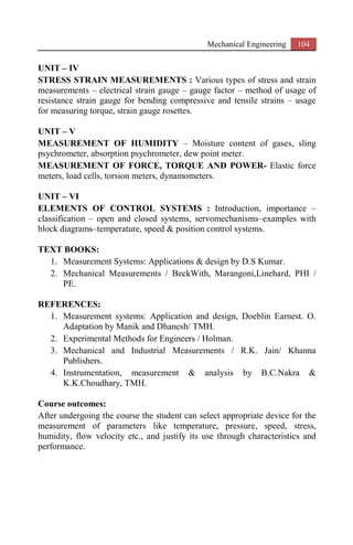 Mechanical Engineering 104
UNIT – IV
STRESS STRAIN MEASUREMENTS : Various types of stress and strain
measurements – electrical strain gauge – gauge factor – method of usage of
resistance strain gauge for bending compressive and tensile strains – usage
for measuring torque, strain gauge rosettes.
UNIT – V
MEASUREMENT OF HUMIDITY – Moisture content of gases, sling
psychrometer, absorption psychrometer, dew point meter.
MEASUREMENT OF FORCE, TORQUE AND POWER- Elastic force
meters, load cells, torsion meters, dynamometers.
UNIT – VI
ELEMENTS OF CONTROL SYSTEMS : Introduction, importance –
classification – open and closed systems, servomechanisms–examples with
block diagrams–temperature, speed & position control systems.
TEXT BOOKS:
1. Measurement Systems: Applications & design by D.S Kumar.
2. Mechanical Measurements / BeckWith, Marangoni,Linehard, PHI /
PE.
REFERENCES:
1. Measurement systems: Application and design, Doeblin Earnest. O.
Adaptation by Manik and Dhanesh/ TMH.
2. Experimental Methods for Engineers / Holman.
3. Mechanical and Industrial Measurements / R.K. Jain/ Khanna
Publishers.
4. Instrumentation, measurement & analysis by B.C.Nakra &
K.K.Choudhary, TMH.
Course outcomes:
After undergoing the course the student can select appropriate device for the
measurement of parameters like temperature, pressure, speed, stress,
humidity, flow velocity etc., and justify its use through characteristics and
performance.
 