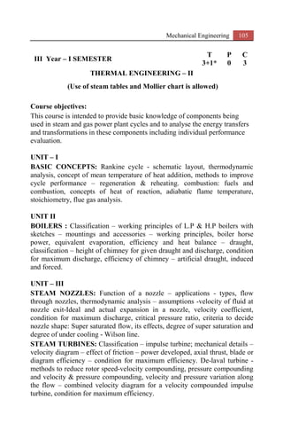Mechanical Engineering 105
III Year – I SEMESTER
T P C
3+1* 0 3
THERMAL ENGINEERING – II
(Use of steam tables and Mollier chart is allowed)
Course objectives:
This course is intended to provide basic knowledge of components being
used in steam and gas power plant cycles and to analyse the energy transfers
and transformations in these components including individual performance
evaluation.
UNIT – I
BASIC CONCEPTS: Rankine cycle - schematic layout, thermodynamic
analysis, concept of mean temperature of heat addition, methods to improve
cycle performance – regeneration & reheating. combustion: fuels and
combustion, concepts of heat of reaction, adiabatic flame temperature,
stoichiometry, flue gas analysis.
UNIT II
BOILERS : Classification – working principles of L.P & H.P boilers with
sketches – mountings and accessories – working principles, boiler horse
power, equivalent evaporation, efficiency and heat balance – draught,
classification – height of chimney for given draught and discharge, condition
for maximum discharge, efficiency of chimney – artificial draught, induced
and forced.
UNIT – III
STEAM NOZZLES: Function of a nozzle – applications - types, flow
through nozzles, thermodynamic analysis – assumptions -velocity of fluid at
nozzle exit-Ideal and actual expansion in a nozzle, velocity coefficient,
condition for maximum discharge, critical pressure ratio, criteria to decide
nozzle shape: Super saturated flow, its effects, degree of super saturation and
degree of under cooling - Wilson line.
STEAM TURBINES: Classification – impulse turbine; mechanical details –
velocity diagram – effect of friction – power developed, axial thrust, blade or
diagram efficiency – condition for maximum efficiency. De-laval turbine -
methods to reduce rotor speed-velocity compounding, pressure compounding
and velocity & pressure compounding, velocity and pressure variation along
the flow – combined velocity diagram for a velocity compounded impulse
turbine, condition for maximum efficiency.
 