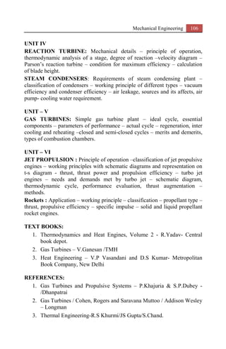 Mechanical Engineering 106
UNIT IV
REACTION TURBINE: Mechanical details – principle of operation,
thermodynamic analysis of a stage, degree of reaction –velocity diagram –
Parson’s reaction turbine – condition for maximum efficiency – calculation
of blade height.
STEAM CONDENSERS: Requirements of steam condensing plant –
classification of condensers – working principle of different types – vacuum
efficiency and condenser efficiency – air leakage, sources and its affects, air
pump- cooling water requirement.
UNIT – V
GAS TURBINES: Simple gas turbine plant – ideal cycle, essential
components – parameters of performance – actual cycle – regeneration, inter
cooling and reheating –closed and semi-closed cycles – merits and demerits,
types of combustion chambers.
UNIT – VI
JET PROPULSION : Principle of operation –classification of jet propulsive
engines – working principles with schematic diagrams and representation on
t-s diagram - thrust, thrust power and propulsion efficiency – turbo jet
engines – needs and demands met by turbo jet – schematic diagram,
thermodynamic cycle, performance evaluation, thrust augmentation –
methods.
Rockets : Application – working principle – classification – propellant type –
thrust, propulsive efficiency – specific impulse – solid and liquid propellant
rocket engines.
TEXT BOOKS:
1. Thermodynamics and Heat Engines, Volume 2 - R.Yadav- Central
book depot.
2. Gas Turbines – V.Ganesan /TMH
3. Heat Engineering – V.P Vasandani and D.S Kumar- Metropolitan
Book Company, New Delhi
REFERENCES:
1. Gas Turbines and Propulsive Systems – P.Khajuria & S.P.Dubey -
/Dhanpatrai
2. Gas Turbines / Cohen, Rogers and Saravana Muttoo / Addison Wesley
– Longman
3. Thermal Engineering-R.S Khurmi/JS Gupta/S.Chand.
 