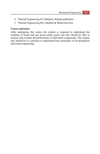 Mechanical Engineering 107
4. Thermal Engineering-P.L.Bellaney/ Khanna publishers.
5. Thermal Engineering-M.L.Marthur & Mehta/Jain bros
Course outcomes:
After undergoing this course the student is expected to understand the
working of steam and gas power plant cycles and also should be able to
analyze and evaluate the performance of individual components. The student
also should be in a position to understand basic principles of Jet propulsion
and rocket engineering.
 