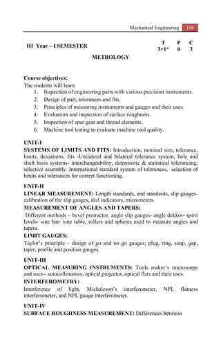 Mechanical Engineering 108
III Year – I SEMESTER
T P C
3+1* 0 3
METROLOGY
Course objectives:
The students will learn
1. Inspection of engineering parts with various precision instruments.
2. Design of part, tolerances and fits.
3. Principles of measuring instruments and gauges and their uses.
4. Evaluation and inspection of surface roughness.
5. Inspection of spur gear and thread elements.
6. Machine tool testing to evaluate machine tool quality.
UNIT-I
SYSTEMS OF LIMITS AND FITS: Introduction, nominal size, tolerance,
limits, deviations, fits -Unilateral and bilateral tolerance system, hole and
shaft basis systems- interchangeability, determistic & statistical tolerancing,
selective assembly. International standard system of tolerances, selection of
limits and tolerances for correct functioning.
UNIT-II
LINEAR MEASUREMENT: Length standards, end standards, slip gauges-
calibration of the slip gauges, dial indicators, micrometers.
MEASUREMENT OF ANGLES AND TAPERS:
Different methods – bevel protractor, angle slip gauges- angle dekkor- spirit
levels- sine bar- sine table, rollers and spheres used to measure angles and
tapers.
LIMIT GAUGES:
Taylor’s principle – design of go and no go gauges; plug, ring, snap, gap,
taper, profile and position gauges.
UNIT-III
OPTICAL MEASURING INSTRUMENTS: Tools maker’s microscope
and uses - autocollimators, optical projector, optical flats and their uses.
INTERFEROMETRY:
Interference of light, Michaleson’s interferometer, NPL flatness
interferometer, and NPL gauge interferometer.
UNIT-IV
SURFACE ROUGHNESS MEASUREMENT: Differences between
 