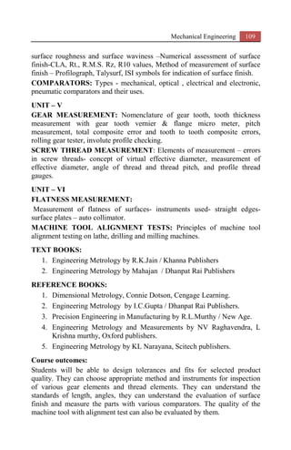 Mechanical Engineering 109
surface roughness and surface waviness –Numerical assessment of surface
finish-CLA, Rt., R.M.S. Rz, R10 values, Method of measurement of surface
finish – Profilograph, Talysurf, ISI symbols for indication of surface finish.
COMPARATORS: Types - mechanical, optical , electrical and electronic,
pneumatic comparators and their uses.
UNIT – V
GEAR MEASUREMENT: Nomenclature of gear tooth, tooth thickness
measurement with gear tooth vernier & flange micro meter, pitch
measurement, total composite error and tooth to tooth composite errors,
rolling gear tester, involute profile checking.
SCREW THREAD MEASUREMENT: Elements of measurement – errors
in screw threads- concept of virtual effective diameter, measurement of
effective diameter, angle of thread and thread pitch, and profile thread
gauges.
UNIT – VI
FLATNESS MEASUREMENT:
Measurement of flatness of surfaces- instruments used- straight edges-
surface plates – auto collimator.
MACHINE TOOL ALIGNMENT TESTS: Principles of machine tool
alignment testing on lathe, drilling and milling machines.
TEXT BOOKS:
1. Engineering Metrology by R.K.Jain / Khanna Publishers
2. Engineering Metrology by Mahajan / Dhanpat Rai Publishers
REFERENCE BOOKS:
1. Dimensional Metrology, Connie Dotson, Cengage Learning.
2. Engineering Metrology by I.C.Gupta / Dhanpat Rai Publishers.
3. Precision Engineering in Manufacturing by R.L.Murthy / New Age.
4. Engineering Metrology and Measurements by NV Raghavendra, L
Krishna murthy, Oxford publishers.
5. Engineering Metrology by KL Narayana, Scitech publishers.
Course outcomes:
Students will be able to design tolerances and fits for selected product
quality. They can choose appropriate method and instruments for inspection
of various gear elements and thread elements. They can understand the
standards of length, angles, they can understand the evaluation of surface
finish and measure the parts with various comparators. The quality of the
machine tool with alignment test can also be evaluated by them.
 