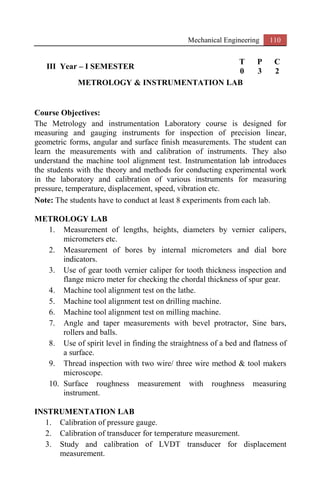 Mechanical Engineering 110
III Year – I SEMESTER
T P C
0 3 2
METROLOGY & INSTRUMENTATION LAB
Course Objectives:
The Metrology and instrumentation Laboratory course is designed for
measuring and gauging instruments for inspection of precision linear,
geometric forms, angular and surface finish measurements. The student can
learn the measurements with and calibration of instruments. They also
understand the machine tool alignment test. Instrumentation lab introduces
the students with the theory and methods for conducting experimental work
in the laboratory and calibration of various instruments for measuring
pressure, temperature, displacement, speed, vibration etc.
Note: The students have to conduct at least 8 experiments from each lab.
METROLOGY LAB
1. Measurement of lengths, heights, diameters by vernier calipers,
micrometers etc.
2. Measurement of bores by internal micrometers and dial bore
indicators.
3. Use of gear tooth vernier caliper for tooth thickness inspection and
flange micro meter for checking the chordal thickness of spur gear.
4. Machine tool alignment test on the lathe.
5. Machine tool alignment test on drilling machine.
6. Machine tool alignment test on milling machine.
7. Angle and taper measurements with bevel protractor, Sine bars,
rollers and balls.
8. Use of spirit level in finding the straightness of a bed and flatness of
a surface.
9. Thread inspection with two wire/ three wire method & tool makers
microscope.
10. Surface roughness measurement with roughness measuring
instrument.
INSTRUMENTATION LAB
1. Calibration of pressure gauge.
2. Calibration of transducer for temperature measurement.
3. Study and calibration of LVDT transducer for displacement
measurement.
 