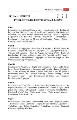 Mechanical Engineering 113
III Year – I SEMESTER
T P C
0 3 2
INTELLECTUAL PROPERTY RIGHTS AND PATENTS
Unit I
Introduction to Intellectual Property Law – Evolutionary past – Intellectual
Property Law Basics - Types of Intellectual Property - Innovations and
Inventions of Trade related Intellectual Property Rights – Agencies
Responsible for Intellectual Property Registration – Infringement -
Regulatory – Over use or Misuse of Intellectual Property Rights -
Compliance and Liability Issues.
Unit II
Introduction to Copyrights – Principles of Copyright – Subject Matters of
Copyright – Rights Afforded by Copyright Law –Copyright Ownership –
Transfer and Duration – Right to Prepare Derivative Works –Rights of
Distribution – Rights of performers – Copyright Formalities and Registration
– Limitations – Infringement of Copyright – International Copyright Law-
Semiconductor Chip Protection Act.
Unit III
Introduction to Patent Law – Rights and Limitations – Rights under Patent
Law – Patent Requirements – Ownership and Transfer – Patent Application
Process and Granting of Patent – Patent Infringement and Litigation –
International Patent Law – Double Patenting – Patent Searching – Patent
Cooperation Treaty – New developments in Patent Law- Invention
Developers and Promoters.
Unit IV
Introduction to Trade Mark – Trade Mark Registration Process – Post
registration procedures – Trade Mark maintenance – Transfer of rights – Inter
parties Proceedings – Infringement – Dilution of Ownership of Trade Mark –
Likelihood of confusion – Trade Mark claims – Trade Marks Litigation –
International Trade Mark Law.
Unit V
Introduction to Trade Secrets – Maintaining Trade Secret – Physical Security
– Employee Access Limitation – Employee Confidentiality Agreement –
Trade Secret Law – Unfair Competition – Trade Secret Litigation – Breach of
Contract – Applying State Law.
 
