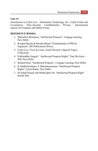 Mechanical Engineering 114
Unit VI
Introduction to Cyber Law – Information Technology Act - Cyber Crime and
E-commerce – Data Security – Confidentiality – Privacy - International
aspects of Computer and Online Crime.
REFERENCE BOOKS:
1. Deborah E.Bouchoux: “Intellectual Property”. Cengage learning ,
New Delhi.
2. Kompal Bansal & Parishit Bansal "Fundamentals of IPR for
Engineers", BS Publications (Press).
3. Cyber Law. Texts & Cases, South-Western’s Special Topics
Collections.
4. Prabhuddha Ganguli: ‘ Intellectual Property Rights” Tata Mc-Graw –
Hill, New Delhi.
5. Richard Stim: "Intellectual Property", Cengage Learning, New Delhi.
6. R. Radha Krishnan, S. Balasubramanian: "Intellectual Property
Rights", Excel Books. New Delhi.
7. M.Ashok Kumar and Mohd.Iqbal Ali: “Intellectual Property Right”
Serials Pub.
 