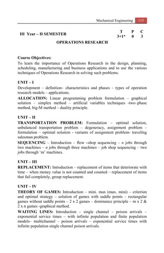 Mechanical Engineering 115
III Year – II SEMESTER
T P C
3+1* 0 3
OPERATIONS RESEARCH
Course Objectives:
To learn the importance of Operations Research in the design, planning,
scheduling, manufacturing and business applications and to use the various
techniques of Operations Research in solving such problems.
UNIT – I
Development – definition– characteristics and phases – types of operation
research models – applications.
ALLOCATION: Linear programming problem formulation – graphical
solution – simplex method – artificial variables techniques -two–phase
method, big-M method – duality principle.
UNIT – II
TRANSPORTATION PROBLEM: Formulation – optimal solution,
unbalanced transportation problem – degeneracy, assignment problem –
formulation – optimal solution - variants of assignment problem- traveling
salesman problem.
SEQUENCING – Introduction – flow –shop sequencing – n jobs through
two machines – n jobs through three machines – job shop sequencing – two
jobs through ‘m’ machines.
UNIT – III
REPLACEMENT: Introduction – replacement of items that deteriorate with
time – when money value is not counted and counted – replacement of items
that fail completely, group replacement.
UNIT – IV
THEORY OF GAMES: Introduction – mini. max (max. mini) – criterion
and optimal strategy – solution of games with saddle points – rectangular
games without saddle points – 2 x 2 games – dominance principle – m x 2 &
2 x n games -graphical method.
WAITING LINES: Introduction – single channel – poison arrivals –
exponential service times – with infinite population and finite population
models– multichannel – poison arrivals – exponential service times with
infinite population single channel poison arrivals.
 