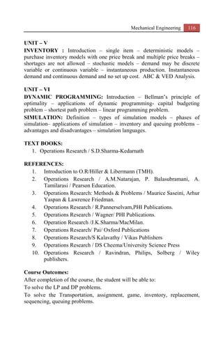 Mechanical Engineering 116
UNIT – V
INVENTORY : Introduction – single item – deterministic models –
purchase inventory models with one price break and multiple price breaks –
shortages are not allowed – stochastic models – demand may be discrete
variable or continuous variable – instantaneous production. Instantaneous
demand and continuous demand and no set up cost. ABC & VED Analysis.
UNIT – VI
DYNAMIC PROGRAMMING: Introduction – Bellman’s principle of
optimality – applications of dynamic programming- capital budgeting
problem – shortest path problem – linear programming problem.
SIMULATION: Definition – types of simulation models – phases of
simulation– applications of simulation – inventory and queuing problems –
advantages and disadvantages – simulation languages.
TEXT BOOKS:
1. Operations Research / S.D.Sharma-Kedarnath
REFERENCES:
1. Introduction to O.R/Hiller & Libermann (TMH).
2. Operations Research / A.M.Natarajan, P. Balasubramani, A.
Tamilarasi / Pearson Education.
3. Operations Research: Methods & Problems / Maurice Saseini, Arhur
Yaspan & Lawrence Friedman.
4. Operations Research / R.Pannerselvam,PHI Publications.
5. Operations Research / Wagner/ PHI Publications.
6. Operation Research /J.K.Sharma/MacMilan.
7. Operations Research/ Pai/ Oxford Publications
8. Operations Research/S Kalavathy / Vikas Publishers
9. Operations Research / DS Cheema/University Science Press
10. Operations Research / Ravindran, Philips, Solberg / Wiley
publishers.
Course Outcomes:
After completion of the course, the student will be able to:
To solve the LP and DP problems.
To solve the Transportation, assignment, game, inventory, replacement,
sequencing, queuing problems.
 