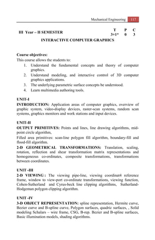Mechanical Engineering 117
III Year – II SEMESTER
T P C
3+1* 0 3
INTERACTIVE COMPUTER GRAPHICS
Course objectives:
This course allows the students to:
1. Understand the fundamental concepts and theory of computer
graphics.
2. Understand modeling, and interactive control of 3D computer
graphics applications.
3. The underlying parametric surface concepts be understood.
4. Learn multimedia authoring tools.
UNIT-I
INTRODUCTION: Application areas of computer graphics, overview of
graphic system, video-display devices, raster-scan systems, random scan
systems, graphics monitors and work stations and input devices.
UNIT-II
OUTPUT PRIMITIVES: Points and lines, line drawing algorithms, mid-
point circle algorithm,
Filled area primitives: scan-line polygon fill algorithm, boundary-fill and
flood-fill algorithm.
2-D GEOMETRICAL TRANSFORMATIONS: Translation, scaling,
rotation, reflection and shear transformation matrix representations and
homogeneous co-ordinates, composite transformations, transformations
between coordinates.
UNIT -III
2-D VIEWING : The viewing pipe-line, viewing coordinat4 reference
frame, window to view-port co-ordinate transformations, viewing function,
Cohen-Sutherland and Cyrus-beck line clipping algorithms, Sutherland-
Hodgeman polygon clipping algorithm.
UNIT -IV
3-D OBJECT REPRESENTATION: spline representation, Hermite curve,
Bezier curve and B-spline curve, Polygon surfaces, quadric surfaces, , Solid
modeling Schalars – wire frame, CSG, B-rep. Bezier and B-spline surfaces,
Basic illumination models, shading algorithms.
 