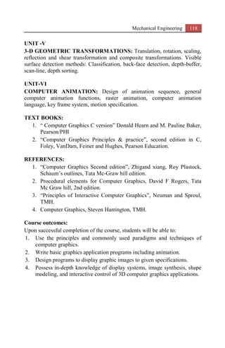 Mechanical Engineering 118
UNIT -V
3-D GEOMETRIC TRANSFORMATIONS: Translation, rotation, scaling,
reflection and shear transformation and composite transformations. Visible
surface detection methods: Classification, back-face detection, depth-buffer,
scan-line, depth sorting.
UNIT-VI
COMPUTER ANIMATION: Design of animation sequence, general
computer animation functions, raster animation, computer animation
language, key frame system, motion specification.
TEXT BOOKS:
1. “ Computer Graphics C version” Donald Hearn and M. Pauline Baker,
Pearson/PHI
2. “Computer Graphics Principles & practice”, second edition in C,
Foley, VanDam, Feiner and Hughes, Pearson Education.
REFERENCES:
1. “Computer Graphics Second edition”, Zhigand xiang, Roy Plastock,
Schaum’s outlines, Tata Mc-Graw hill edition.
2. Procedural elements for Computer Graphics, David F Rogers, Tata
Mc Graw hill, 2nd edition.
3. “Principles of Interactive Computer Graphics”, Neuman and Sproul,
TMH.
4. Computer Graphics, Steven Harrington, TMH.
Course outcomes:
Upon successful completion of the course, students will be able to:
1. Use the principles and commonly used paradigms and techniques of
computer graphics.
2. Write basic graphics application programs including animation.
3. Design programs to display graphic images to given specifications.
4. Possess in-depth knowledge of display systems, image synthesis, shape
modeling, and interactive control of 3D computer graphics applications.
 