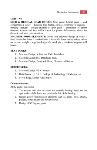 Mechanical Engineering 120
UNIT – VI
SPUR & HELICAL GEAR DRIVES: Spur gears- helical gears – load
concentration factor – dynamic load factor, surface compressive strength –
bending strength – design analysis of spur gears – estimation of centre
distance, module and face width, check for plastic deformation, check for
dynamic and wear considerations.
MACHINE TOOL ELEMENTS: Levers and brackets: design of levers –
hand levers-foot lever – cranked lever – lever of a lever loaded safety valve-
rocker arm straight – angular- design of a crank pin – brackets- hangers- wall
boxes.
TEXT BOOKS:
1. Machine Design, V.Bandari, TMH Publishers
2. Machine Design PSG Data hand book
3. Machine Design, Pandya & Shaw, Charotar publishers
REFERENCES:
1. Machine Design / R.N. Norton
2. Data Books : (I) P.S.G. College of Technology (ii) Mahadevan
3. Mech. Engg. Design / JE Shigley
Course outcomes:
At the end of the course
1. The student will able to select the suitable bearing based on the
application of the loads and predict the life of the bearing.
2. Design power transmission elements such as gears, belts, chains,
pulleys, ropes, levers and power screws.
3. Design of IC Engines parts.
 