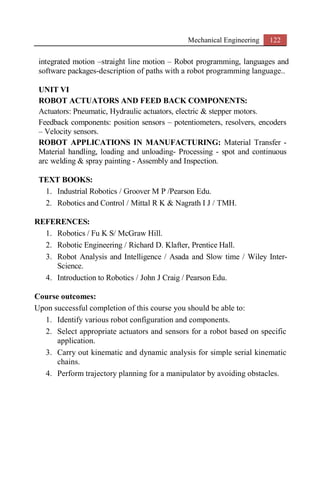 Mechanical Engineering 122
integrated motion –straight line motion – Robot programming, languages and
software packages-description of paths with a robot programming language..
UNIT VI
ROBOT ACTUATORS AND FEED BACK COMPONENTS:
Actuators: Pneumatic, Hydraulic actuators, electric & stepper motors.
Feedback components: position sensors – potentiometers, resolvers, encoders
– Velocity sensors.
ROBOT APPLICATIONS IN MANUFACTURING: Material Transfer -
Material handling, loading and unloading- Processing - spot and continuous
arc welding & spray painting - Assembly and Inspection.
TEXT BOOKS:
1. Industrial Robotics / Groover M P /Pearson Edu.
2. Robotics and Control / Mittal R K & Nagrath I J / TMH.
REFERENCES:
1. Robotics / Fu K S/ McGraw Hill.
2. Robotic Engineering / Richard D. Klafter, Prentice Hall.
3. Robot Analysis and Intelligence / Asada and Slow time / Wiley Inter-
Science.
4. Introduction to Robotics / John J Craig / Pearson Edu.
Course outcomes:
Upon successful completion of this course you should be able to:
1. Identify various robot configuration and components.
2. Select appropriate actuators and sensors for a robot based on specific
application.
3. Carry out kinematic and dynamic analysis for simple serial kinematic
chains.
4. Perform trajectory planning for a manipulator by avoiding obstacles.
 