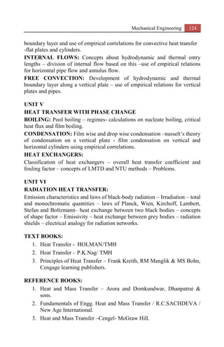 Mechanical Engineering 124
boundary layer and use of empirical correlations for convective heat transfer
-flat plates and cylinders.
INTERNAL FLOWS: Concepts about hydrodynamic and thermal entry
lengths – division of internal flow based on this –use of empirical relations
for horizontal pipe flow and annulus flow.
FREE CONVECTION: Development of hydrodynamic and thermal
boundary layer along a vertical plate – use of empirical relations for vertical
plates and pipes.
UNIT V
HEAT TRANSFER WITH PHASE CHANGE
BOILING: Pool boiling – regimes- calculations on nucleate boiling, critical
heat flux and film boiling.
CONDENSATION: Film wise and drop wise condensation –nusselt’s theory
of condensation on a vertical plate - film condensation on vertical and
horizontal cylinders using empirical correlations.
HEAT EXCHANGERS:
Classification of heat exchangers – overall heat transfer coefficient and
fouling factor – concepts of LMTD and NTU methods – Problems.
UNIT VI
RADIATION HEAT TRANSFER:
Emission characteristics and laws of black-body radiation – Irradiation – total
and monochromatic quantities – laws of Planck, Wien, Kirchoff, Lambert,
Stefan and Boltzmann– heat exchange between two black bodies – concepts
of shape factor – Emissivity – heat exchange between grey bodies – radiation
shields – electrical analogy for radiation networks.
TEXT BOOKS:
1. Heat Transfer - HOLMAN/TMH
2. Heat Transfer – P.K.Nag/ TMH
3. Principles of Heat Transfer – Frank Kreith, RM Manglik & MS Bohn,
Cengage learning publishers.
REFERENCE BOOKS:
1. Heat and Mass Transfer – Arora and Domkundwar, Dhanpatrai &
sons.
2. Fundamentals of Engg. Heat and Mass Transfer / R.C.SACHDEVA /
New Age International.
3. Heat and Mass Transfer –Cengel- McGraw Hill.
 