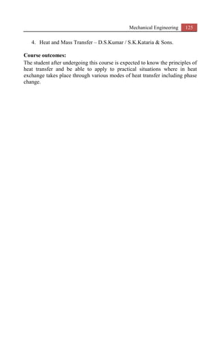 Mechanical Engineering 125
4. Heat and Mass Transfer – D.S.Kumar / S.K.Kataria & Sons.
Course outcomes:
The student after undergoing this course is expected to know the principles of
heat transfer and be able to apply to practical situations where in heat
exchange takes place through various modes of heat transfer including phase
change.
 