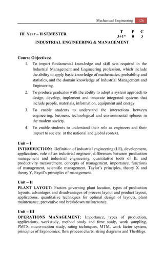 Mechanical Engineering 126
III Year – II SEMESTER
T P C
3+1* 0 3
INDUSTRIAL ENGINEERING & MANAGEMENT
Course Objectives:
1. To impart fundamental knowledge and skill sets required in the
Industrial Management and Engineering profession, which include
the ability to apply basic knowledge of mathematics, probability and
statistics, and the domain knowledge of Industrial Management and
Engineering.
2. To produce graduates with the ability to adopt a system approach to
design, develop, implement and innovate integrated systems that
include people, materials, information, equipment and energy.
3. To enable students to understand the interactions between
engineering, business, technological and environmental spheres in
the modern society.
4. To enable students to understand their role as engineers and their
impact to society at the national and global context.
Unit – I
INTRODUCTION: Definition of industrial engineering (I.E), development,
applications, role of an industrial engineer, differences between production
management and industrial engineering, quantitative tools of IE and
productivity measurement. concepts of management, importance, functions
of management, scientific management, Taylor’s principles, theory X and
theory Y, Fayol’s principles of management.
Unit – II
PLANT LAYOUT: Factors governing plant location, types of production
layouts, advantages and disadvantages of process layout and product layout,
applications, quantitative techniques for optimal design of layouts, plant
maintenance, preventive and breakdown maintenance.
Unit – III
OPERATIONS MANAGEMENT: Importance, types of production,
applications, workstudy, method study and time study, work sampling,
PMTS, micro-motion study, rating techniques, MTM, work factor system,
principles of Ergonomics, flow process charts, string diagrams and Therbligs.
 
