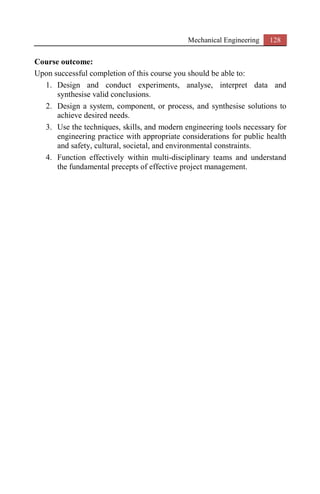 Mechanical Engineering 128
Course outcome:
Upon successful completion of this course you should be able to:
1. Design and conduct experiments, analyse, interpret data and
synthesise valid conclusions.
2. Design a system, component, or process, and synthesise solutions to
achieve desired needs.
3. Use the techniques, skills, and modern engineering tools necessary for
engineering practice with appropriate considerations for public health
and safety, cultural, societal, and environmental constraints.
4. Function effectively within multi-disciplinary teams and understand
the fundamental precepts of effective project management.
 