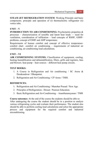 Mechanical Engineering 130
STEAM JET REFRIGERATION SYSTEM: Working Principle and basic
components. principle and operation of (i) thermoelectric refrigerator (ii)
vortex tube.
UNIT – V
INTRODUCTION TO AIR CONDITIONING: Psychometric properties &
processes – characterization of sensible and latent heat loads –– need for
ventilation, consideration of infiltration – load concepts of RSHF, GSHF-
problems, concept of ESHF and ADP temperature.
Requirements of human comfort and concept of effective temperature-
comfort chart –comfort air conditioning – requirements of industrial air
conditioning, air conditioning load calculations.
UNIT – VI
AIR CONDITIONING SYSTEMS: Classification of equipment, cooling,
heating humidification and dehumidification, filters, grills and registers, fans
and blowers. heat pump – heat sources – different heat pump circuits.
TEXT BOOKS:
1. A Course in Refrigeration and Air conditioning / SC Arora &
Domkundwar / Dhanpatrai.
2. Refrigeration and Air Conditioning / CP Arora / TMH.
REFERENCES:
1. Refrigeration and Air Conditioning / Manohar Prasad / New Age.
2. Principles of Refrigeration - Dossat / Pearson Education.
3. Basic Refrigeration and Air-Conditioning – Ananthanarayanan / TMH
Course outcomes: At the end of the course the students should be able to:
After undergoing the course the student should be in a position to analyze
various refrigerating cycles and evaluate their performance. The student also
should be able to perform cooling load calculations and select the appropriate
process and equipment for the required comfort and industrial
airconditioning.
 