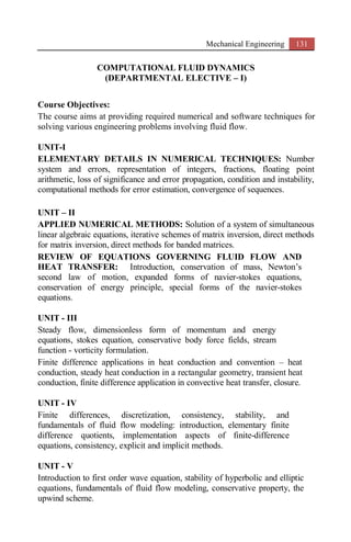 Mechanical Engineering 131
COMPUTATIONAL FLUID DYNAMICS
(DEPARTMENTAL ELECTIVE – I)
Course Objectives:
The course aims at providing required numerical and software techniques for
solving various engineering problems involving fluid flow.
UNIT-I
ELEMENTARY DETAILS IN NUMERICAL TECHNIQUES: Number
system and errors, representation of integers, fractions, floating point
arithmetic, loss of significance and error propagation, condition and instability,
computational methods for error estimation, convergence of sequences.
UNIT – II
APPLIED NUMERICAL METHODS: Solution of a system of simultaneous
linear algebraic equations, iterative schemes of matrix inversion, direct methods
for matrix inversion, direct methods for banded matrices.
REVIEW OF EQUATIONS GOVERNING FLUID FLOW AND
HEAT TRANSFER: Introduction, conservation of mass, Newton’s
second law of motion, expanded forms of navier-stokes equations,
conservation of energy principle, special forms of the navier-stokes
equations.
UNIT - III
Steady flow, dimensionless form of momentum and energy
equations, stokes equation, conservative body force fields, stream
function - vorticity formulation.
Finite difference applications in heat conduction and convention – heat
conduction, steady heat conduction in a rectangular geometry, transient heat
conduction, finite difference application in convective heat transfer, closure.
UNIT - IV
Finite differences, discretization, consistency, stability, and
fundamentals of fluid flow modeling: introduction, elementary finite
difference quotients, implementation aspects of finite-difference
equations, consistency, explicit and implicit methods.
UNIT - V
Introduction to first order wave equation, stability of hyperbolic and elliptic
equations, fundamentals of fluid flow modeling, conservative property, the
upwind scheme.
 