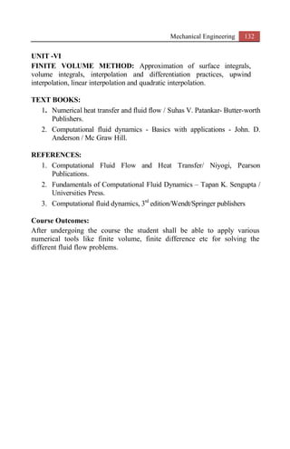 Mechanical Engineering 132
UNIT -VI
FINITE VOLUME METHOD: Approximation of surface integrals,
volume integrals, interpolation and differentiation practices, upwind
interpolation, linear interpolation and quadratic interpolation.
TEXT BOOKS:
1. Numerical heat transfer and fluid flow / Suhas V. Patankar- Butter-worth
Publishers.
2. Computational fluid dynamics - Basics with applications - John. D.
Anderson / Mc Graw Hill.
REFERENCES:
1. Computational Fluid Flow and Heat Transfer/ Niyogi, Pearson
Publications.
2. Fundamentals of Computational Fluid Dynamics – Tapan K. Sengupta /
Universities Press.
3. Computational fluid dynamics, 3rd
edition/Wendt/Springer publishers
Course Outcomes:
After undergoing the course the student shall be able to apply various
numerical tools like finite volume, finite difference etc for solving the
different fluid flow problems.
 