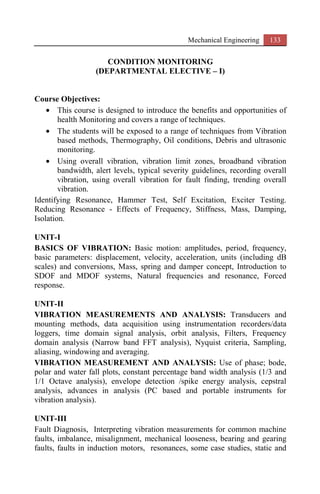 Mechanical Engineering 133
CONDITION MONITORING
(DEPARTMENTAL ELECTIVE – I)
Course Objectives:
• This course is designed to introduce the benefits and opportunities of
health Monitoring and covers a range of techniques.
• The students will be exposed to a range of techniques from Vibration
based methods, Thermography, Oil conditions, Debris and ultrasonic
monitoring.
• Using overall vibration, vibration limit zones, broadband vibration
bandwidth, alert levels, typical severity guidelines, recording overall
vibration, using overall vibration for fault finding, trending overall
vibration.
Identifying Resonance, Hammer Test, Self Excitation, Exciter Testing.
Reducing Resonance - Effects of Frequency, Stiffness, Mass, Damping,
Isolation.
UNIT-I
BASICS OF VIBRATION: Basic motion: amplitudes, period, frequency,
basic parameters: displacement, velocity, acceleration, units (including dB
scales) and conversions, Mass, spring and damper concept, Introduction to
SDOF and MDOF systems, Natural frequencies and resonance, Forced
response.
UNIT-II
VIBRATION MEASUREMENTS AND ANALYSIS: Transducers and
mounting methods, data acquisition using instrumentation recorders/data
loggers, time domain signal analysis, orbit analysis, Filters, Frequency
domain analysis (Narrow band FFT analysis), Nyquist criteria, Sampling,
aliasing, windowing and averaging.
VIBRATION MEASUREMENT AND ANALYSIS: Use of phase; bode,
polar and water fall plots, constant percentage band width analysis (1/3 and
1/1 Octave analysis), envelope detection /spike energy analysis, cepstral
analysis, advances in analysis (PC based and portable instruments for
vibration analysis).
UNIT-III
Fault Diagnosis, Interpreting vibration measurements for common machine
faults, imbalance, misalignment, mechanical looseness, bearing and gearing
faults, faults in induction motors, resonances, some case studies, static and
 