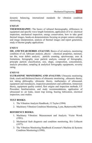 Mechanical Engineering 134
dynamic balancing, international standards for vibration condition
monitoring.
UNIT-IV
THERMOGRAPHY: The basics of infrared thermography, differences in
equipment and specific wave length limitations, application of ir to: electrical
inspection, mechanical inspection, energy conservation, how to take good
thermal images, hands-on demonstrations focusing on proper camera settings
and image interpretation, analysis of thermal images and report generation,
study of thermo graphy applications
UNIT-V
OIL AND WEAR DEBRIS ANALYSIS: Basics of oil analysis, monitoring
condition of oil, lubricant analysis, physio – chemical properties, moisture,
tan tbn, wear debris analysis, particle counting, spectroscopy, uses &
limitations, ferrography wear particle analysis, concept of ferrography,
principle particle classification, size, shape, composition, concentration,
analysis procedure, sampling & analytical ferrography equipments, severity
rating.
UNIT-VI
ULTRASONIC MONITORING AND ANALYSIS: Ultrasonic monitoring
(leak, crack and thickness) basics of ultrasonic monitoring , ultrasonic theory,
test taking philosophy, ultrasonic theory, mathematics of ultrasound,
equipment and transducers, inspection parameters and calibration, immersion
theory, equipment quality control, flaw origins and inspection methods, UT
Procedure familiarization, and study recommendations, application of
ultrasound to: air leaks, steam trap testing, bearing lubrication, electrical
inspection, case studies.
TEXT BOOKS:
1. The Vibration Analysis Handbook, J I Taylor (1994)
2. Machinery Vibration Condition Monitoring, Lynn, Butterworth(1989)
REFERENCE BOOKS:
1. Machinery Vibration: Measurement and Analysis. Victor Wowk
(1991).
2. Mechanical fault diagnosis and condition monitoring, RA Collacott
(1977).
3. The Vibration Monitoring Handbook (Coxmoor's Machine & Systems
Condition Monitoring) (1998).
 
