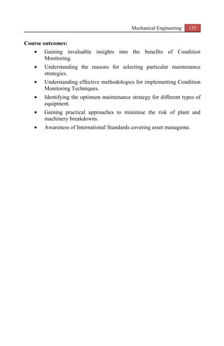 Mechanical Engineering 135
Course outcomes:
• Gaining invaluable insights into the benefits of Condition
Monitoring.
• Understanding the reasons for selecting particular maintenance
strategies.
• Understanding effective methodologies for implementing Condition
Monitoring Techniques.
• Identifying the optimum maintenance strategy for different types of
equipment.
• Gaining practical approaches to minimise the risk of plant and
machinery breakdowns.
• Awareness of International Standards covering asset manageme.
 