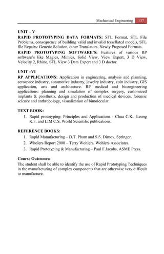 Mechanical Engineering 137
UNIT – V
RAPID PROTOTYPING DATA FORMATS: STL Format, STL File
Problems, consequence of building valid and invalid tessellated models, STL
file Repairs: Generic Solution, other Translators, Newly Proposed Formats.
RAPID PROTOTYPING SOFTWARE’S: Features of various RP
software’s like Magics, Mimics, Solid View, View Expert, 3 D View,
Velocity 2, Rhino, STL View 3 Data Expert and 3 D doctor.
UNIT –VI
RP APPLICATIONS: Application in engineering, analysis and planning,
aerospace industry, automotive industry, jewelry industry, coin industry, GIS
application, arts and architecture. RP medical and bioengineering
applications: planning and simulation of complex surgery, customized
implants & prosthesis, design and production of medical devices, forensic
science and anthropology, visualization of bimolecular.
TEXT BOOK:
1. Rapid prototyping: Principles and Applications - Chua C.K., Leong
K.F. and LIM C.S, World Scientific publications.
REFERENCE BOOKS:
1. Rapid Manufacturing – D.T. Pham and S.S. Dimov, Springer.
2. Wholers Report 2000 – Terry Wohlers, Wohlers Associates.
3. Rapid Prototyping & Manufacturing – Paul F.Jacobs, ASME Press.
Course Outcomes:
The student shall be able to identify the use of Rapid Prototyping Techniques
in the manufacturing of complex components that are otherwise very difficult
to manufacture.
 