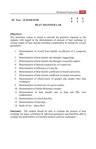 Mechanical Engineering 138
III Year – II SEMESTER
T P C
0 3 2
HEAT TRANSFER LAB
Objectives:
The laboratory course is aimed to provide the practical exposure to the
students with regard to the determination of amount of heat exchange in
various modes of heat transfer including condensation & boiling for several
geometries.
1. Determination of overall heat transfer co-efficient of a composite
slab.
2. Determination of heat transfer rate through a lagged pipe.
3. Determination of heat transfer rate through a concentric sphere.
4. Determination of thermal conductivity of a metal rod.
5. Determination of efficiency of a pin-fin.
6. Determination of heat transfer coefficient in forced convection.
7. Determination of heat transfer coefficient in natural convection.
8. Determination of effectiveness of parallel and counter flow heat
exchangers.
9. Determination of emissivity of a given surface.
10. Determination of Stefan Boltzman constant.
11. Determination of heat transfer rate in drop and film wise
condensation.
12. Determination of critical heat flux.
13. Demonstration of heat pipe.
14. Study of two – phase flow.
Outcomes: The student should be able to evaluate the amount of heat
exchange for plane, cylindrical & spherical geometries and should be able to
compare the performance of extended surfaces and heat exchangers.
 