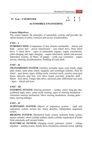 Mechanical Engineering 139
IV Year – I SEMESTER
T P C
3+1* 0 3
AUTOMOBILE ENGINEERING
Course Objectives:
The course imparts the principles of automobile systems and provides the
salient features of safety, emission and service of automobiles.
UNIT – I
INTRODUCTION: Components of four wheeler automobile – chassis and
body – power unit – power transmission – rear wheel drive, front wheel
drive, 4 wheel drive – types of automobile engines, engine construction,
turbo charging and super charging – engine lubrication, splash and pressure
lubrication systems, oil filters, oil pumps – crank case ventilation – engine
service, reboring, decarbonisation, Nitriding of crank shaft.
UNIT – II
TRANSMISSION SYSTEM: Clutches, principle, types, cone clutch, single
plate clutch, multi plate clutch, magnetic and centrifugal clutches, fluid fly
wheel – gear boxes, types, sliding mesh, construct mesh, synchro mesh gear
boxes, epicyclic gear box, over drive torque converter. propeller shaft –
Hotch – Kiss drive, Torque tube drive, universal joint, differential rear axles
– types – wheels and tyres.
UNIT – III
STEERING SYSTEM: Steering geometry – camber, castor, king pin rake,
combined angle toein, center point steering. types of steering mechanism –
Ackerman steering mechanism, Davis steering mechanism, steering gears –
types, steering linkages.
UNIT – IV
SUSPENSION SYSTEM: Objects of suspension systems – rigid axle
suspension system, torsion bar, shock absorber, Independent suspension
system.
BRAKING SYSTEM: Mechanical brake system, hydraulic brake system,
master cylinder, wheel cylinder tandem master cylinder requirement of brake
fluid, pneumatic and vacuum brakes.
ELECTRICAL SYSTEM: Charging circuit, generator, current – voltage
regulator – starting system, bendix drive mechanism solenoid switch, lighting
 